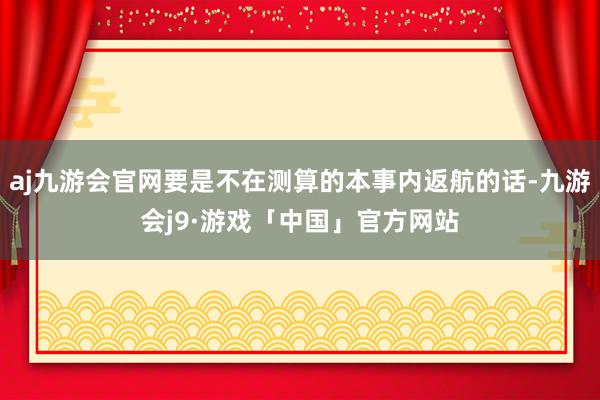 aj九游会官网要是不在测算的本事内返航的话-九游会j9·游戏「中国」官方网站