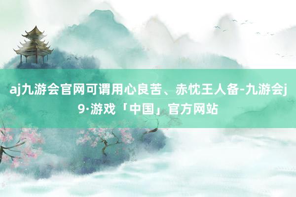 aj九游会官网可谓用心良苦、赤忱王人备-九游会j9·游戏「中国」官方网站