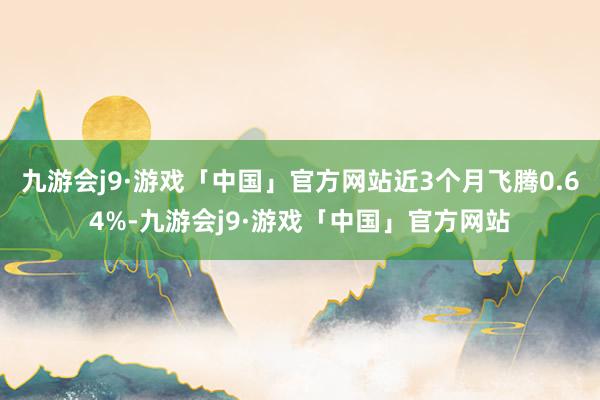 九游会j9·游戏「中国」官方网站近3个月飞腾0.64%-九游会j9·游戏「中国」官方网站