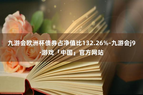 九游会欧洲杯债券占净值比132.26%-九游会j9·游戏「中国」官方网站