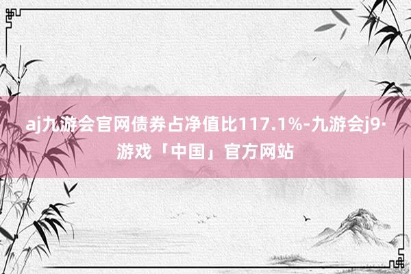 aj九游会官网债券占净值比117.1%-九游会j9·游戏「中国」官方网站