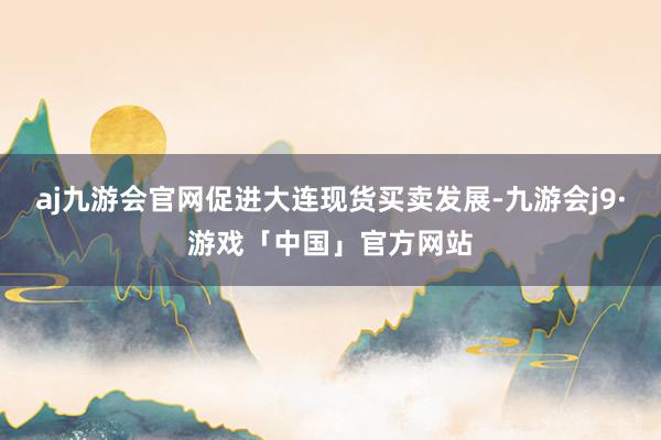 aj九游会官网促进大连现货买卖发展-九游会j9·游戏「中国」官方网站