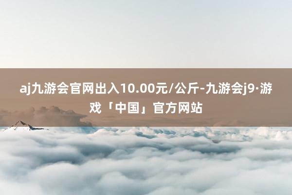 aj九游会官网出入10.00元/公斤-九游会j9·游戏「中国」官方网站