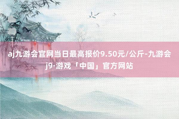 aj九游会官网当日最高报价9.50元/公斤-九游会j9·游戏「中国」官方网站