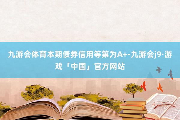 九游会体育本期债券信用等第为A+-九游会j9·游戏「中国」官方网站