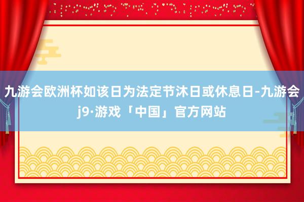 九游会欧洲杯如该日为法定节沐日或休息日-九游会j9·游戏「中国」官方网站