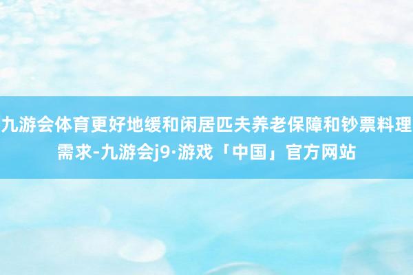 九游会体育更好地缓和闲居匹夫养老保障和钞票料理需求-九游会j9·游戏「中国」官方网站