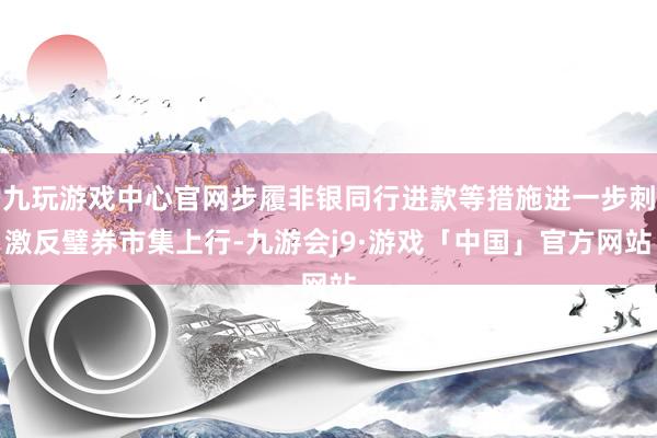 九玩游戏中心官网步履非银同行进款等措施进一步刺激反璧券市集上行-九游会j9·游戏「中国」官方网站