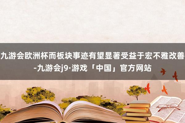 九游会欧洲杯而板块事迹有望显著受益于宏不雅改善-九游会j9·游戏「中国」官方网站