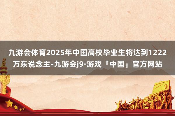 九游会体育2025年中国高校毕业生将达到1222万东说念主-九游会j9·游戏「中国」官方网站