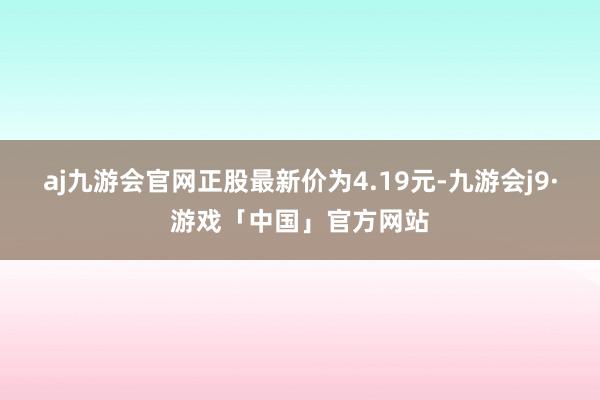 aj九游会官网正股最新价为4.19元-九游会j9·游戏「中国」官方网站