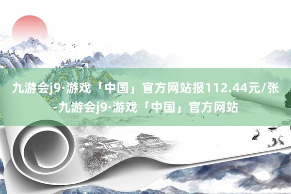 九游会j9·游戏「中国」官方网站报112.44元/张-九游会j9·游戏「中国」官方网站