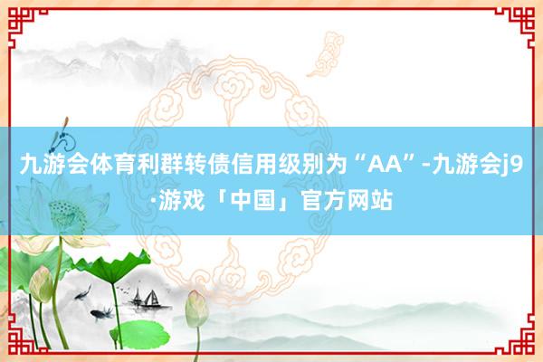 九游会体育利群转债信用级别为“AA”-九游会j9·游戏「中国」官方网站