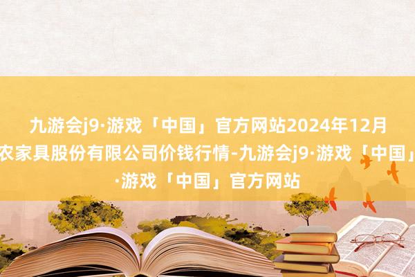 九游会j9·游戏「中国」官方网站2024年12月13日黄淮农家具股份有限公司价钱行情-九游会j9·游戏「中国」官方网站