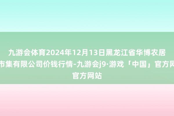 九游会体育2024年12月13日黑龙江省华博农居品市集有限公司价钱行情-九游会j9·游戏「中国」官方网站