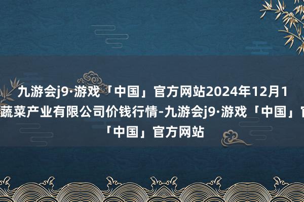 九游会j9·游戏「中国」官方网站2024年12月13日鲁南蔬菜产业有限公司价钱行情-九游会j9·游戏「中国」官方网站