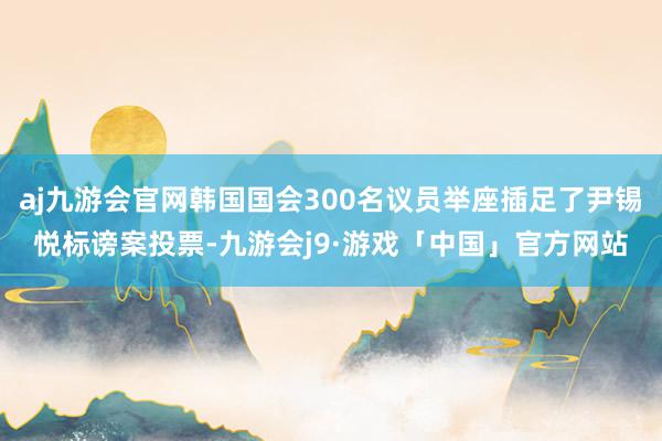 aj九游会官网韩国国会300名议员举座插足了尹锡悦标谤案投票-九游会j9·游戏「中国」官方网站