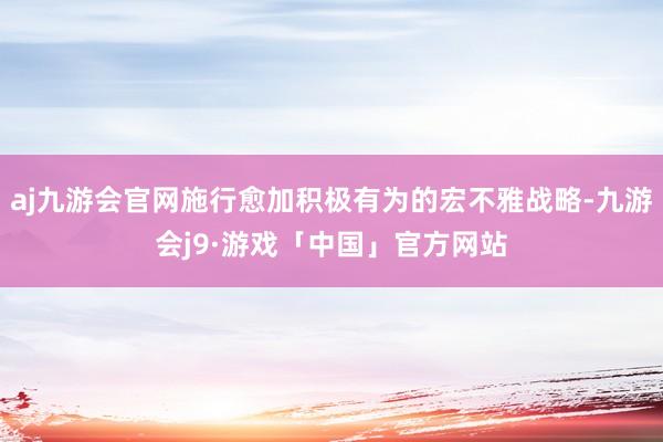 aj九游会官网施行愈加积极有为的宏不雅战略-九游会j9·游戏「中国」官方网站