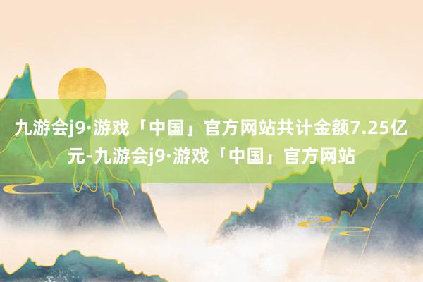 九游会j9·游戏「中国」官方网站共计金额7.25亿元-九游会j9·游戏「中国」官方网站