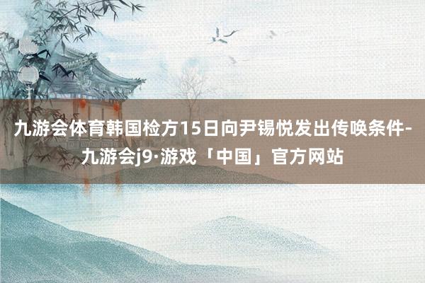 九游会体育韩国检方15日向尹锡悦发出传唤条件-九游会j9·游戏「中国」官方网站