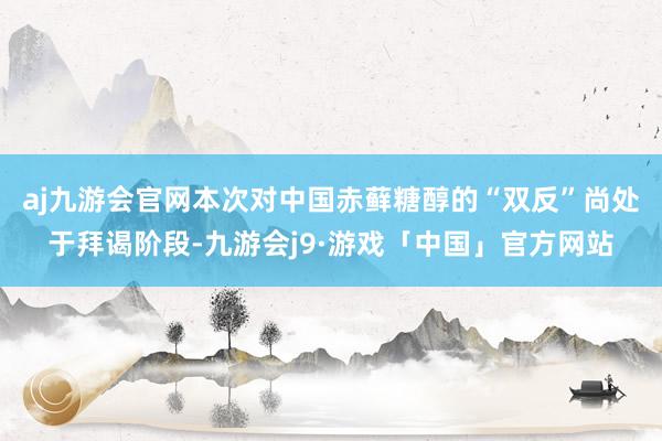 aj九游会官网本次对中国赤藓糖醇的“双反”尚处于拜谒阶段-九游会j9·游戏「中国」官方网站