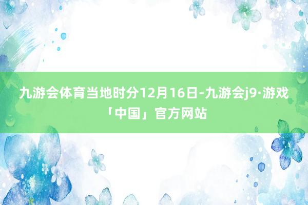 九游会体育当地时分12月16日-九游会j9·游戏「中国」官方网站