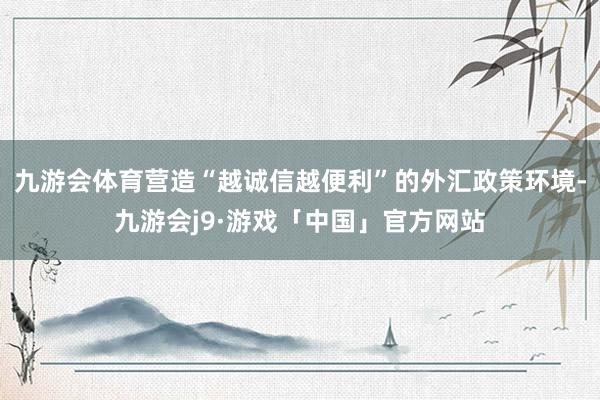 九游会体育营造“越诚信越便利”的外汇政策环境-九游会j9·游戏「中国」官方网站