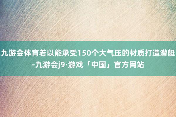 九游会体育若以能承受150个大气压的材质打造潜艇-九游会j9·游戏「中国」官方网站