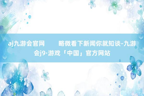 aj九游会官网        略微看下新闻你就知谈-九游会j9·游戏「中国」官方网站