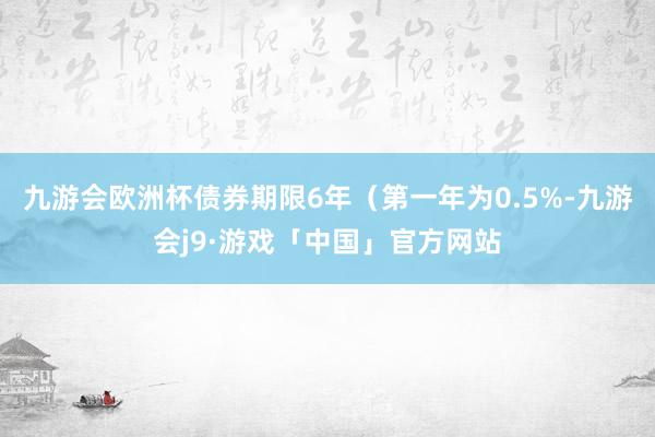 九游会欧洲杯债券期限6年（第一年为0.5%-九游会j9·游戏「中国」官方网站