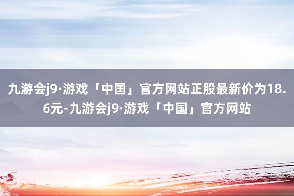 九游会j9·游戏「中国」官方网站正股最新价为18.6元-九游会j9·游戏「中国」官方网站