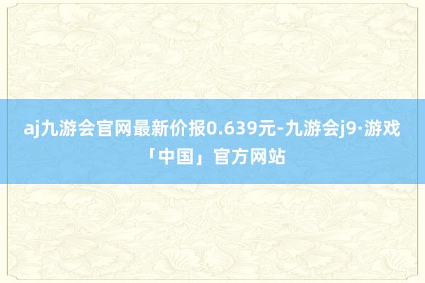 aj九游会官网最新价报0.639元-九游会j9·游戏「中国」官方网站