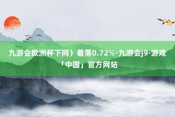 九游会欧洲杯下同）着落0.72%-九游会j9·游戏「中国」官方网站