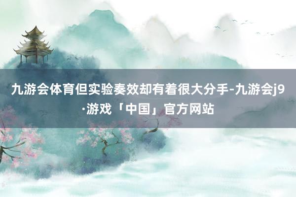 九游会体育但实验奏效却有着很大分手-九游会j9·游戏「中国」官方网站