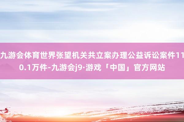 九游会体育世界张望机关共立案办理公益诉讼案件110.1万件-九游会j9·游戏「中国」官方网站