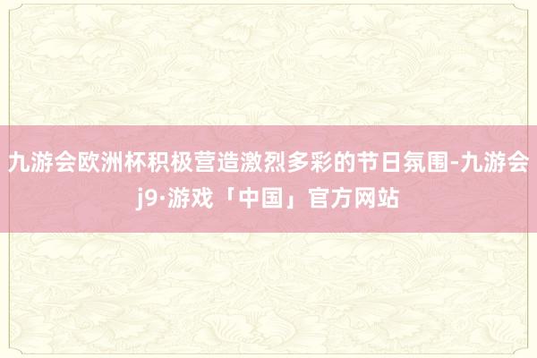 九游会欧洲杯积极营造激烈多彩的节日氛围-九游会j9·游戏「中国」官方网站