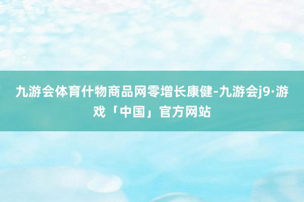 九游会体育什物商品网零增长康健-九游会j9·游戏「中国」官方网站