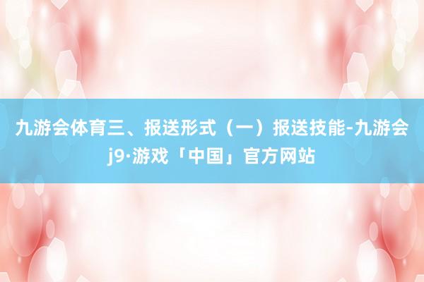 九游会体育　　三、报送形式　　（一）报送技能-九游会j9·游戏「中国」官方网站