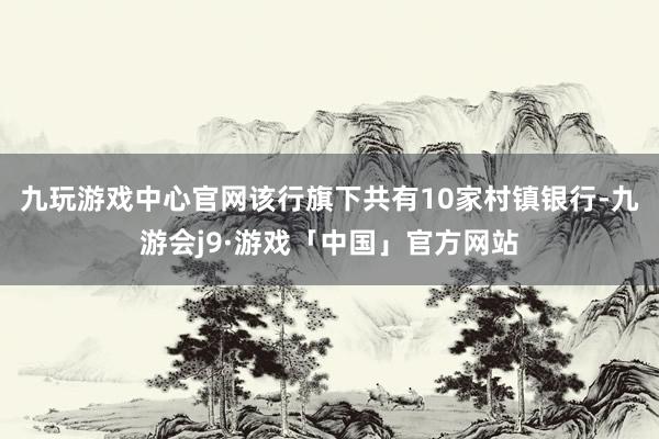 九玩游戏中心官网该行旗下共有10家村镇银行-九游会j9·游戏「中国」官方网站