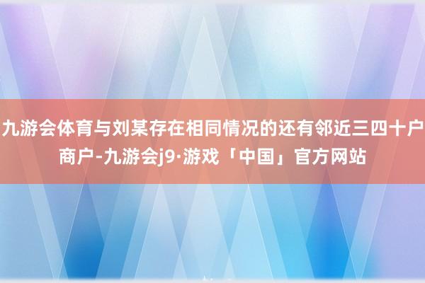 九游会体育与刘某存在相同情况的还有邻近三四十户商户-九游会j9·游戏「中国」官方网站