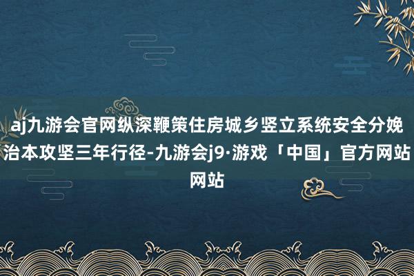 aj九游会官网纵深鞭策住房城乡竖立系统安全分娩治本攻坚三年行径-九游会j9·游戏「中国」官方网站