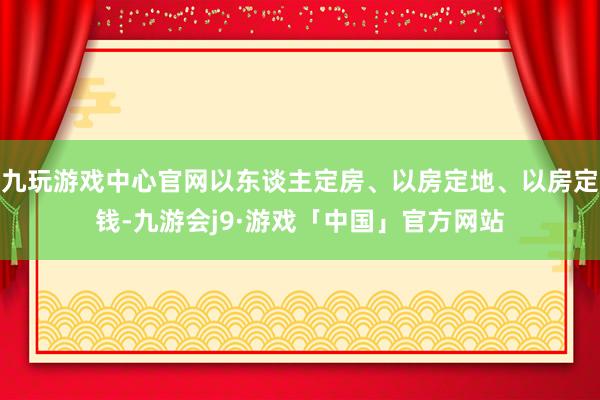 九玩游戏中心官网以东谈主定房、以房定地、以房定钱-九游会j9·游戏「中国」官方网站