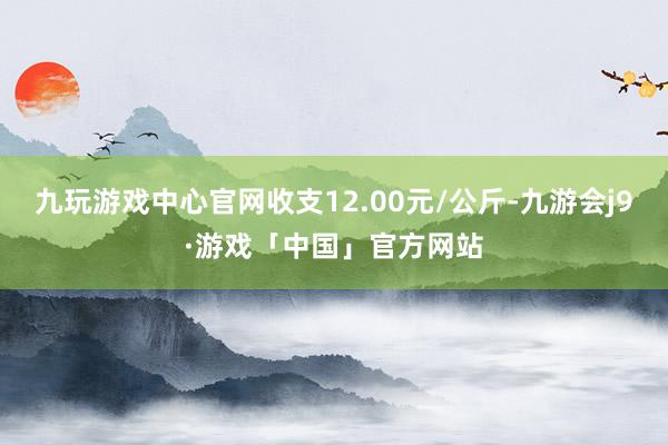 九玩游戏中心官网收支12.00元/公斤-九游会j9·游戏「中国」官方网站