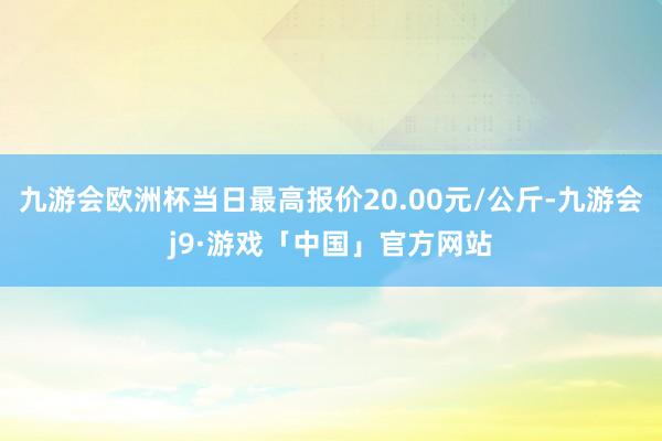 九游会欧洲杯当日最高报价20.00元/公斤-九游会j9·游戏「中国」官方网站