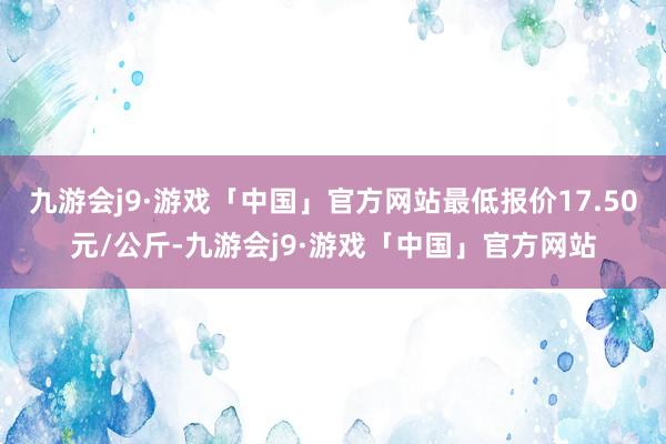 九游会j9·游戏「中国」官方网站最低报价17.50元/公斤-九游会j9·游戏「中国」官方网站