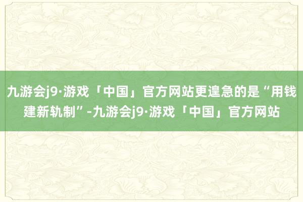 九游会j9·游戏「中国」官方网站更遑急的是“用钱建新轨制”-九游会j9·游戏「中国」官方网站