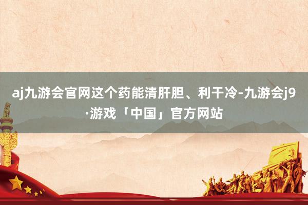 aj九游会官网这个药能清肝胆、利干冷-九游会j9·游戏「中国」官方网站