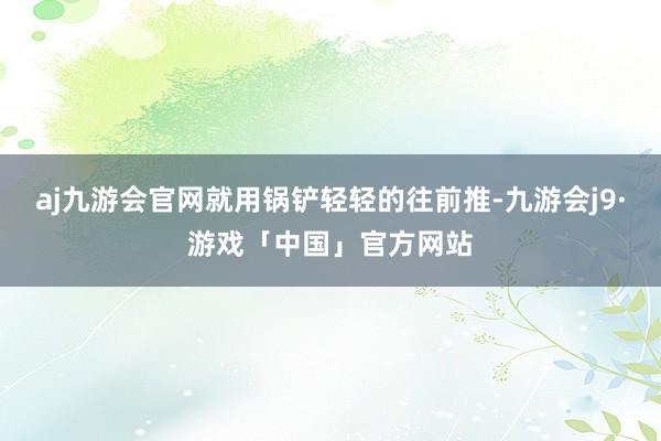 aj九游会官网就用锅铲轻轻的往前推-九游会j9·游戏「中国」官方网站