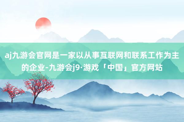 aj九游会官网是一家以从事互联网和联系工作为主的企业-九游会j9·游戏「中国」官方网站