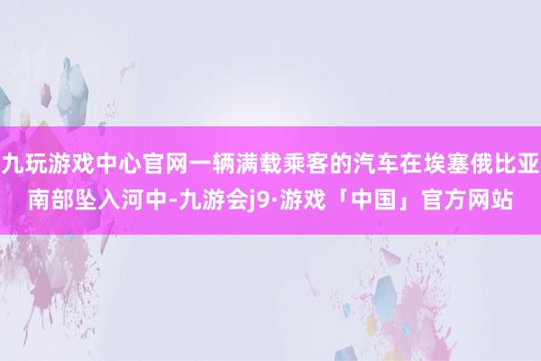 九玩游戏中心官网一辆满载乘客的汽车在埃塞俄比亚南部坠入河中-九游会j9·游戏「中国」官方网站